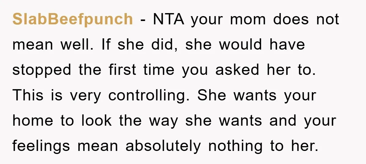 SlabBeefpunch − NTA your mom does not mean well. If she did, she would have stopped the first time you asked her to. This is very controlling. She wants your...