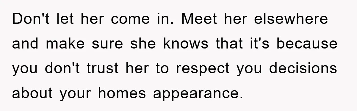 Don't let her come in. Meet her elsewhere and make sure she knows that it's because you don't trust her to respect you decisions about your homes appearance.