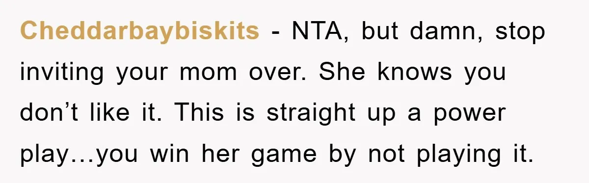 Cheddarbaybiskits − NTA, but damn, stop inviting your mom over. She knows you don’t like it. This is straight up a power play…you win her game by not playing it.