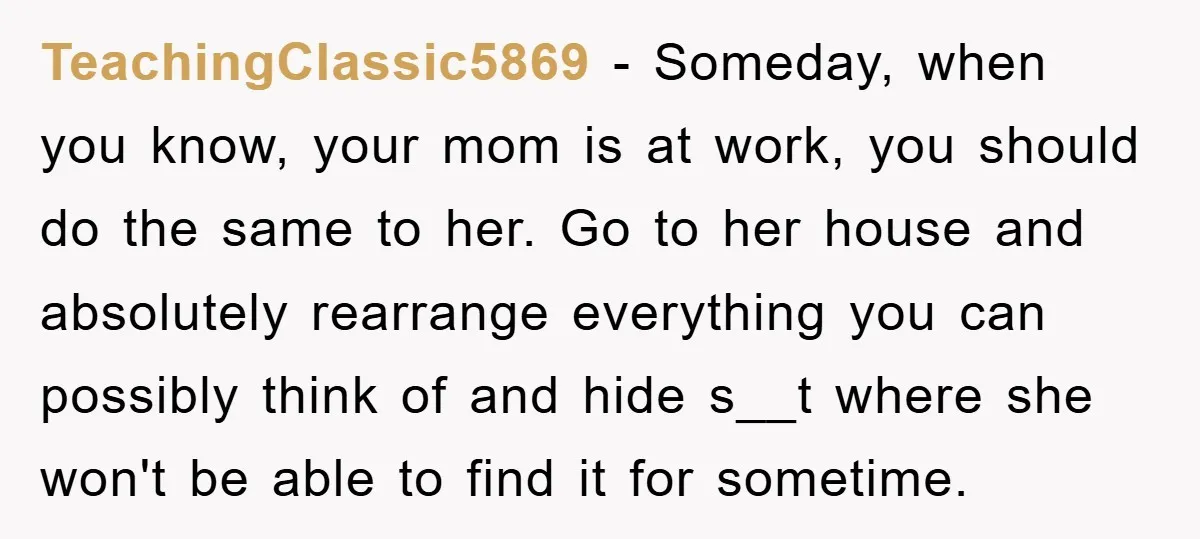 TeachingClassic5869 − Someday, when you know, your mom is at work, you should do the same to her. Go to her house and absolutely rearrange everything you can possibly think...