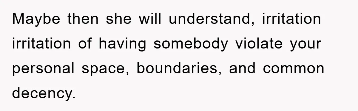 Maybe then she will understand, irritation irritation of having somebody violate your personal space, boundaries, and common decency.