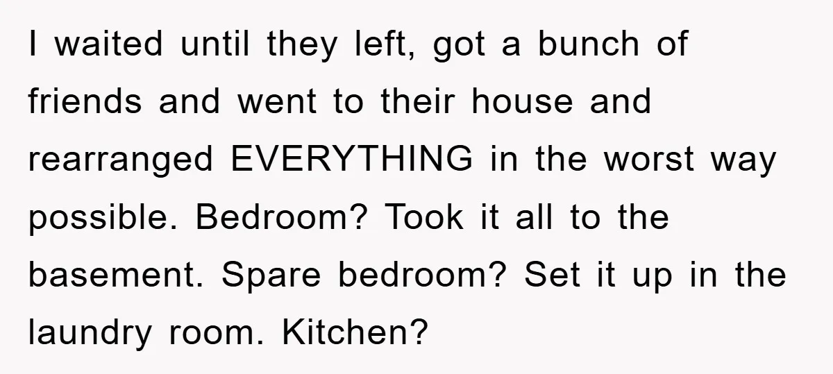 I waited until they left, got a bunch of friends and went to their house and rearranged EVERYTHING in the worst way possible. Bedroom? Took it all to the basement....