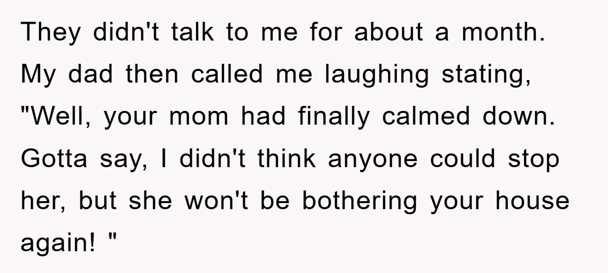 They didn't talk to me for about a month. My dad then called me laughing stating, "Well, your mom had finally calmed down. Gotta say, I didn't think anyone could...