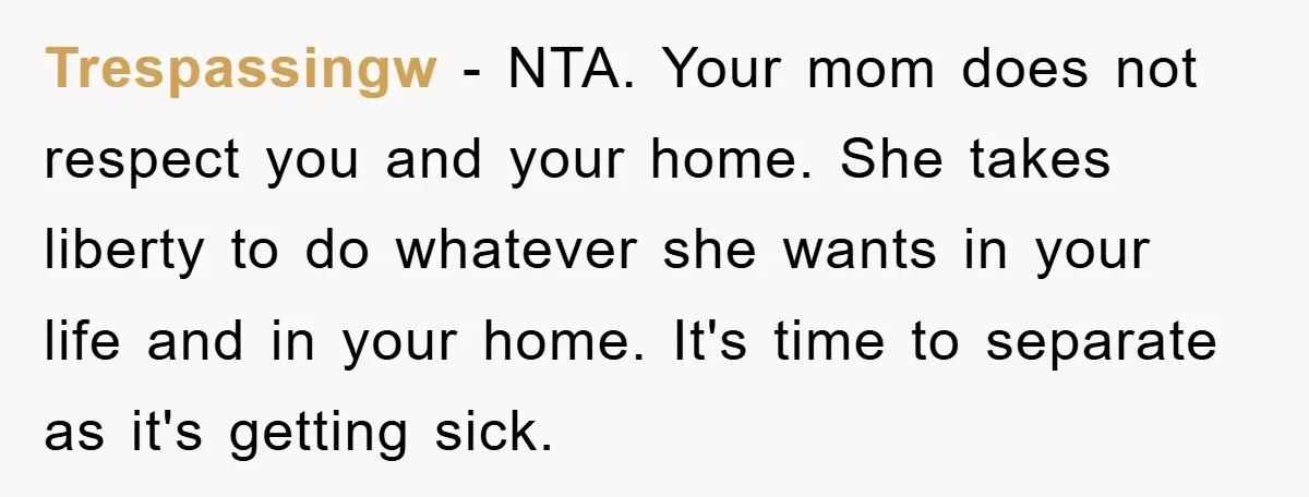 Trespassingw − NTA. Your mom does not respect you and your home. She takes liberty to do whatever she wants in your life and in your home. It's time to...