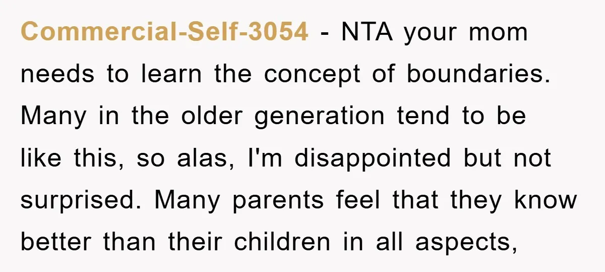 Commercial-Self-3054 − NTA your mom needs to learn the concept of boundaries. Many in the older generation tend to be like this, so alas, I'm disappointed but not surprised. Many...