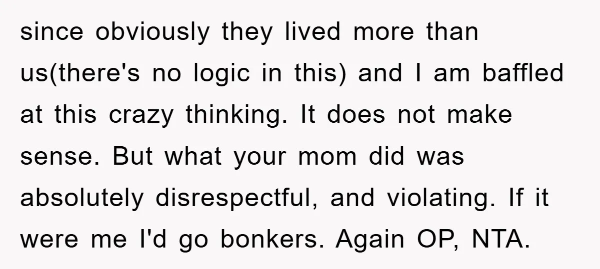 since obviously they lived more than us(there's no logic in this) and I am baffled at this crazy thinking. It does not make sense. But what your mom did was...