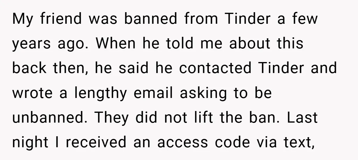 My friend was banned from Tinder a few years ago. When he told me about this back then, he said he contacted Tinder and wrote a lengthy email asking to...