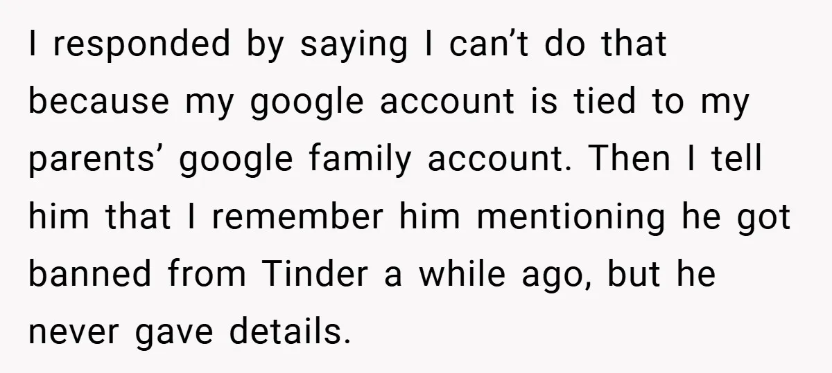 I responded by saying I can’t do that because my google account is tied to my parents’ google family account. Then I tell him that I remember him mentioning he...