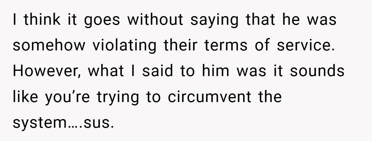 I think it goes without saying that he was somehow violating their terms of service. However, what I said to him was it sounds like you’re trying to circumvent the...