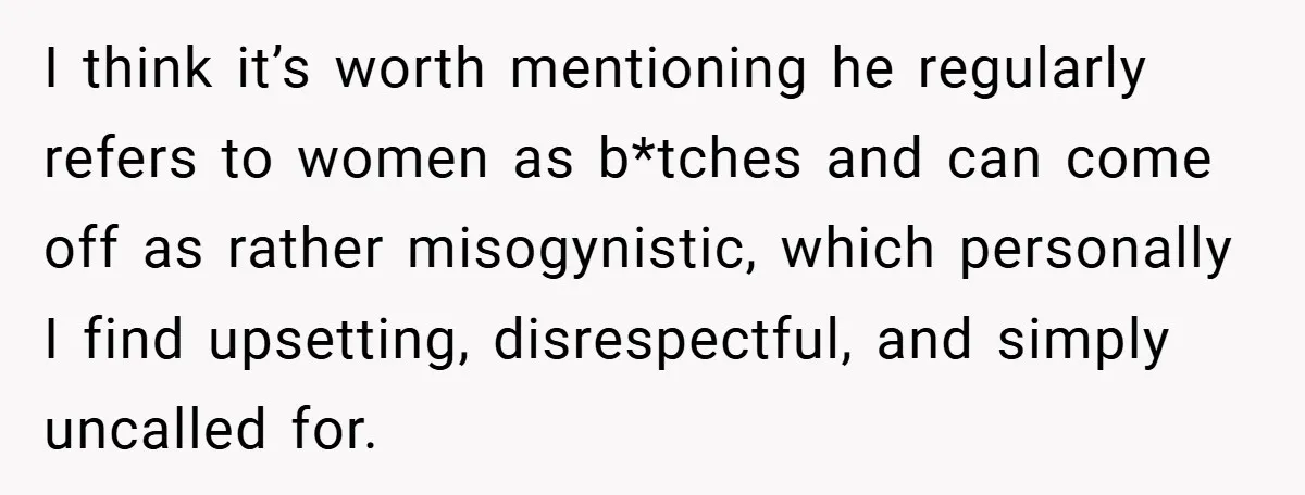 I think it’s worth mentioning he regularly refers to women as b*tches and can come off as rather misogynistic, which personally I find upsetting, disrespectful, and simply uncalled for.