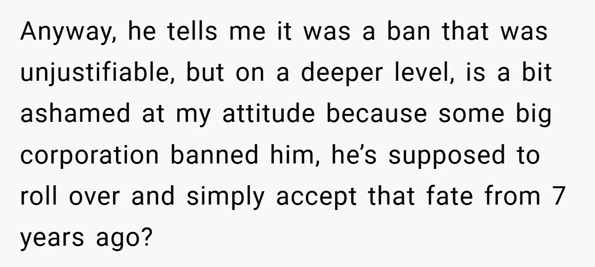 Anyway, he tells me it was a ban that was unjustifiable, but on a deeper level, is a bit ashamed at my attitude because some big corporation banned him, he’s...