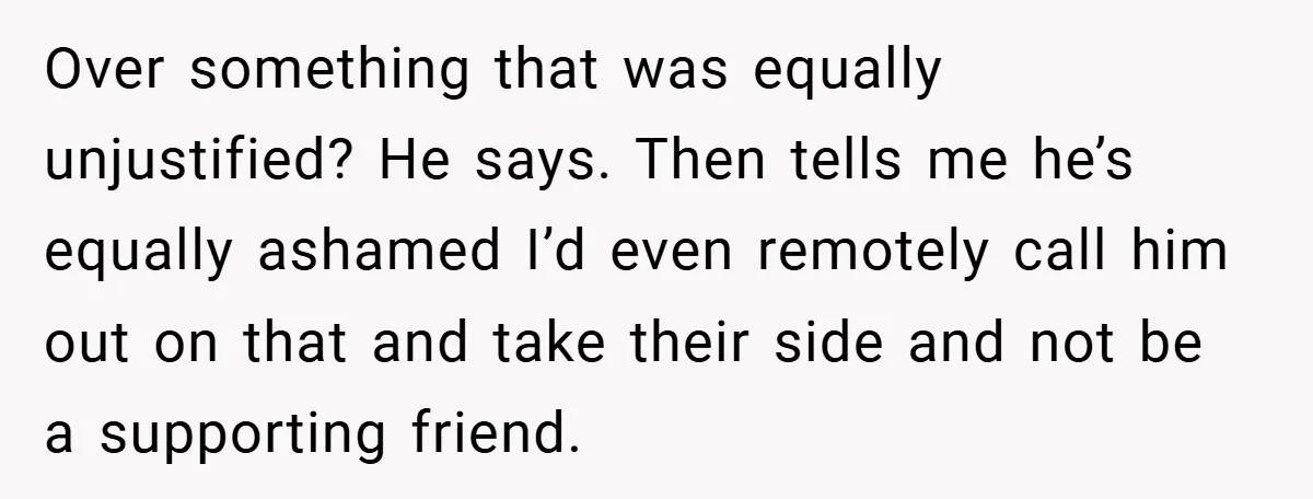 Over something that was equally unjustified? He says. Then tells me he’s equally ashamed I’d even remotely call him out on that and take their side and not be a...