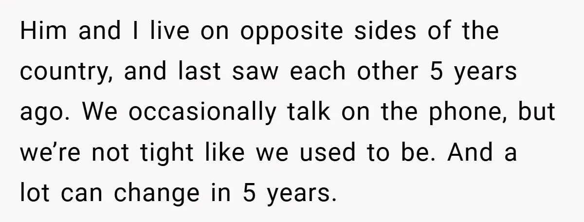 Him and I live on opposite sides of the country, and last saw each other 5 years ago. We occasionally talk on the phone, but we’re not tight like we...