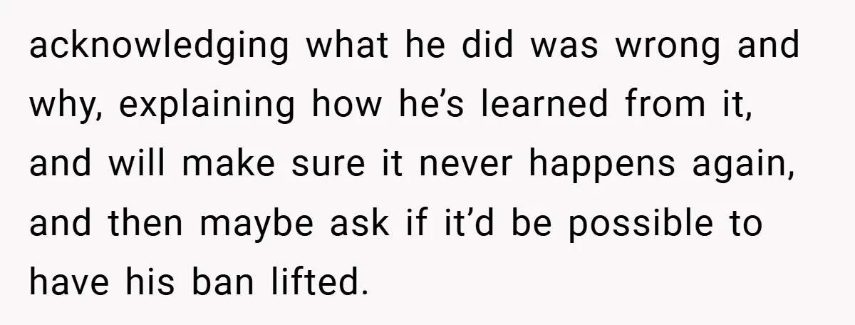 acknowledging what he did was wrong and why, explaining how he’s learned from it, and will make sure it never happens again, and then maybe ask if it’d be possible...