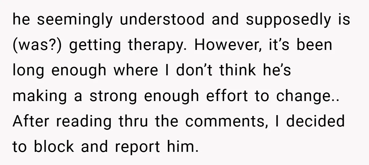 he seemingly understood and supposedly is (was?) getting therapy. However, it’s been long enough where I don’t think he’s making a strong enough effort to change.. After reading thru the...