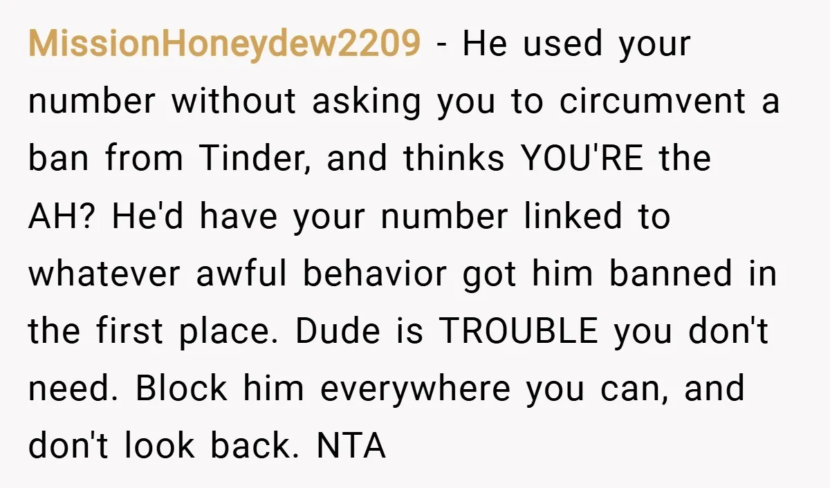 MissionHoneydew2209 − He used your number without asking you to circumvent a ban from Tinder, and thinks YOU'RE the AH? He'd have your number linked to whatever awful behavior got...