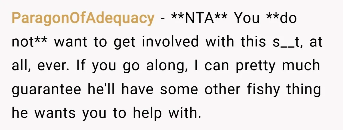 ParagonOfAdequacy − **NTA** You **do not** want to get involved with this s__t, at all, ever. If you go along, I can pretty much guarantee he'll have some other fishy...