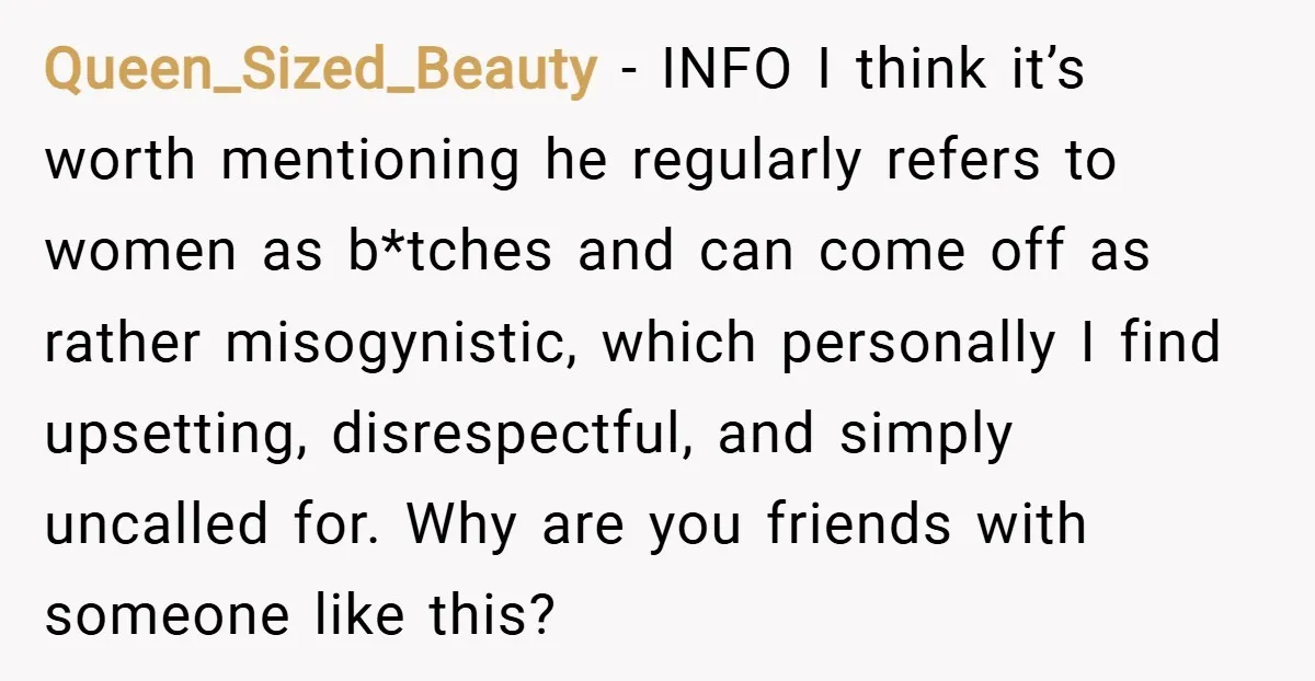 Queen_Sized_Beauty − INFO I think it’s worth mentioning he regularly refers to women as b*tches and can come off as rather misogynistic, which personally I find upsetting, disrespectful, and simply...
