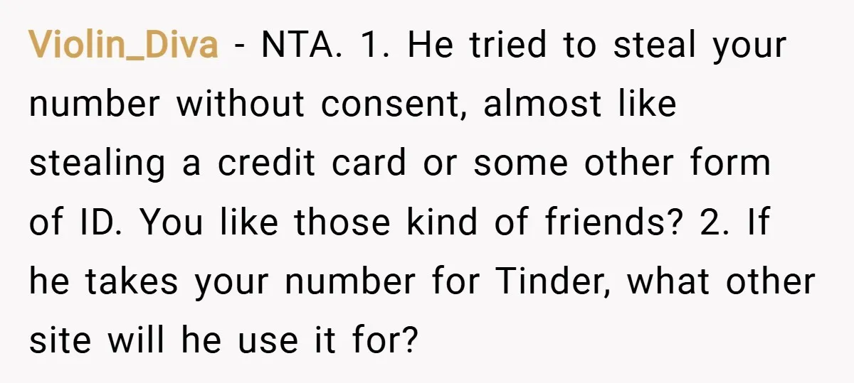 Violin_Diva − NTA. 1. He tried to steal your number without consent, almost like stealing a credit card or some other form of ID. You like those kind of friends?...