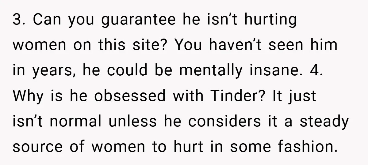 3. Can you guarantee he isn’t hurting women on this site? You haven’t seen him in years, he could be mentally insane. 4. Why is he obsessed with Tinder? It...