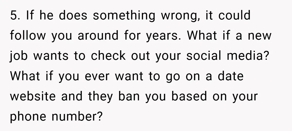 5. If he does something wrong, it could follow you around for years. What if a new job wants to check out your social media? What if you ever want...