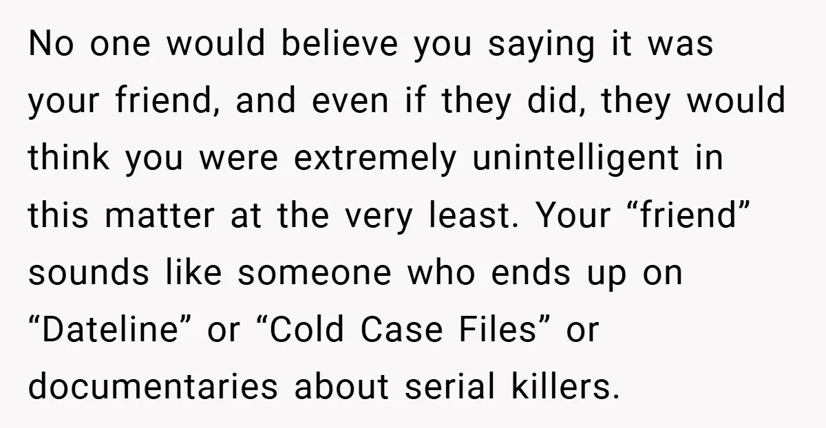 No one would believe you saying it was your friend, and even if they did, they would think you were extremely unintelligent in this matter at the very least. Your...