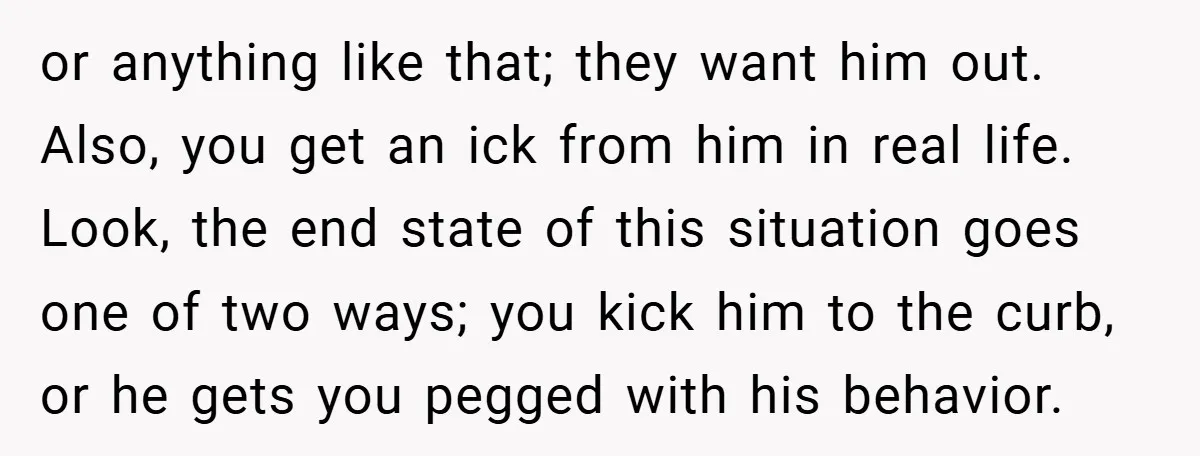 or anything like that; they want him out. Also, you get an ick from him in real life. Look, the end state of this situation goes one of two ways;...