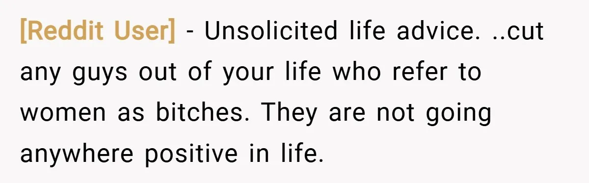 [Reddit User] − Unsolicited life advice. ..cut any guys out of your life who refer to women as bitches. They are not going anywhere positive in life.