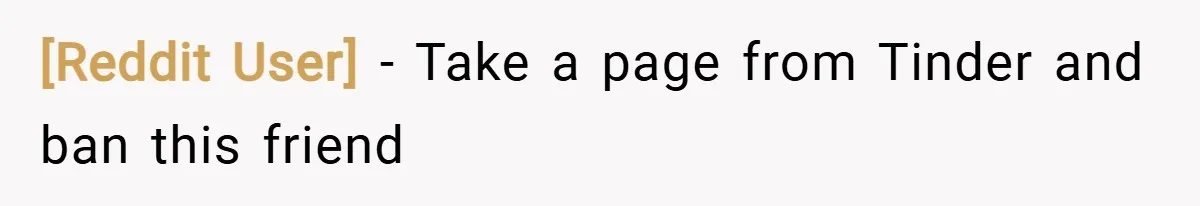 [Reddit User] − Take a page from Tinder and ban this friend