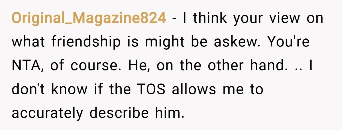 Original_Magazine824 − I think your view on what friendship is might be askew. You're NTA, of course. He, on the other hand. .. I don't know if the TOS allows...