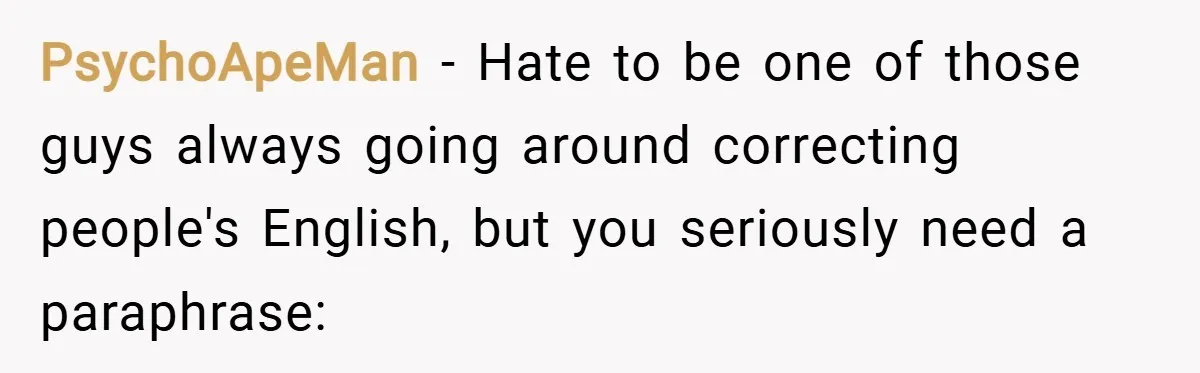 PsychoApeMan − Hate to be one of those guys always going around correcting people's English, but you seriously need a paraphrase: