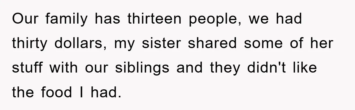 Our family has thirteen people, we had thirty dollars, my sister shared some of her stuff with our siblings and they didn't like the food I had.