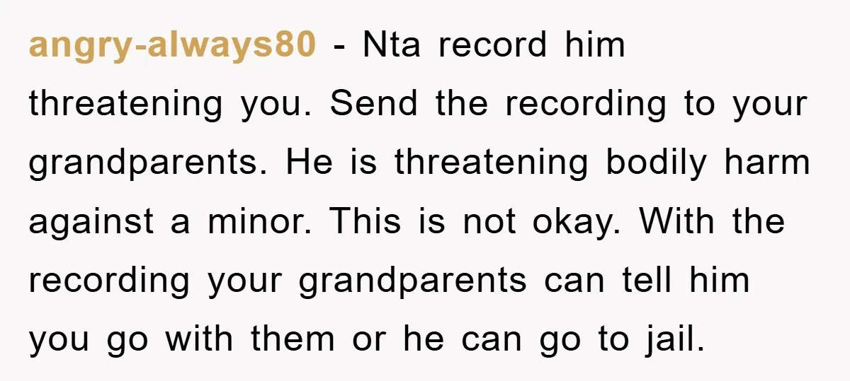 angry-always80 - Nta record him threatening you. Send the recording to your grandparents. He is threatening bodily harm against a minor. This is not okay. With the recording your grandparents...