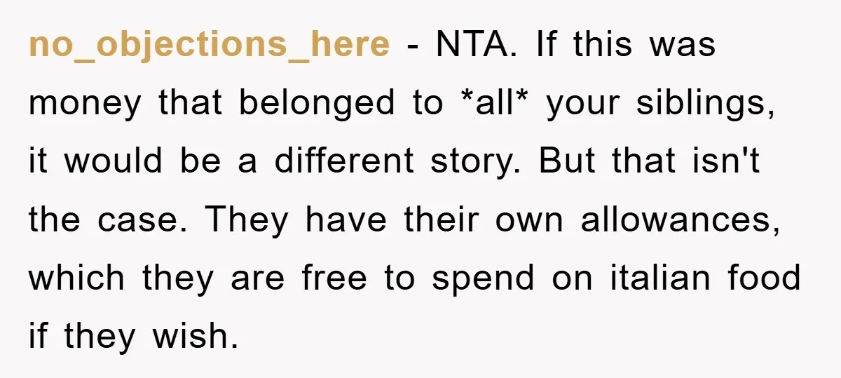 no_objections_here − NTA. If this was money that belonged to *all* your siblings, it would be a different story. But that isn't the case. They have their own allowances, which...
