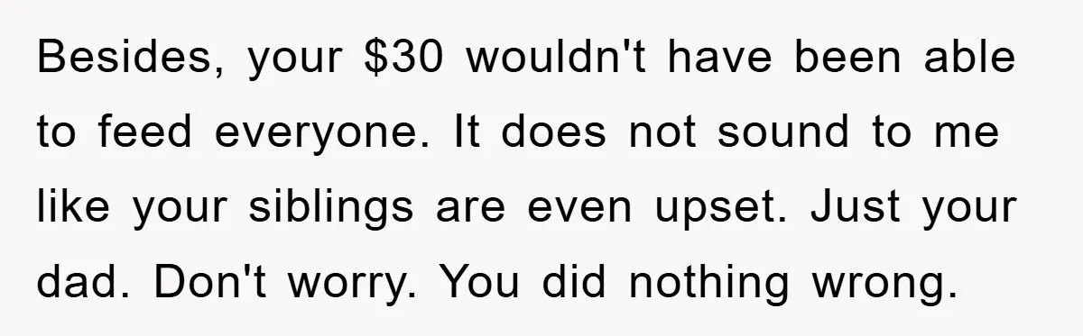 Besides, your $30 wouldn't have been able to feed everyone. It does not sound to me like your siblings are even upset. Just your dad. Don't worry. You did nothing...
