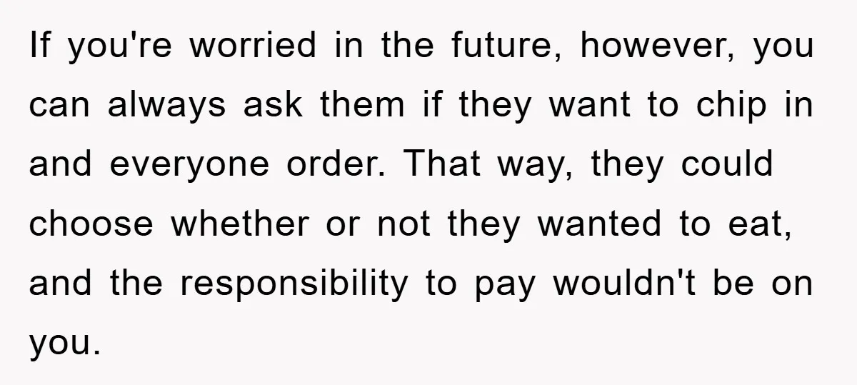 If you're worried in the future, however, you can always ask them if they want to chip in and everyone order. That way, they could choose whether or not they...