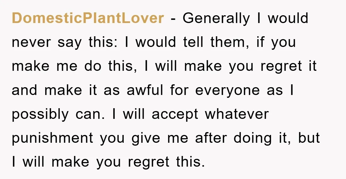 DomesticPlantLover - Generally I would never say this: I would tell them, if you make me do this, I will make you regret it and make it as awful for...