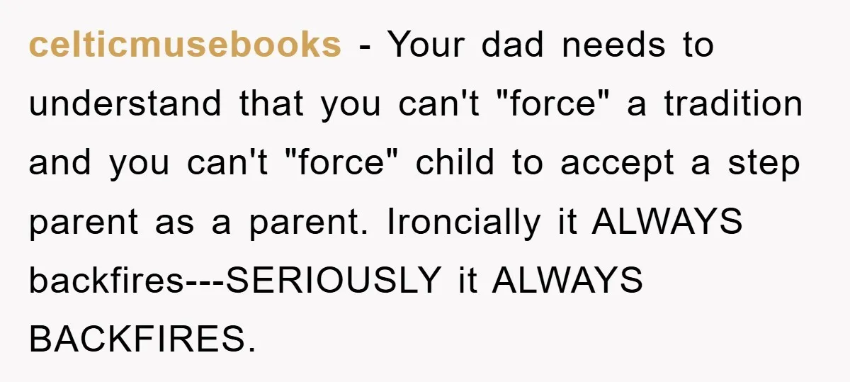 celticmusebooks - Your dad needs to understand that you can't "force" a tradition and you can't "force" child to accept a step parent as a parent. Ironcially it ALWAYS backfires---SERIOUSLY...