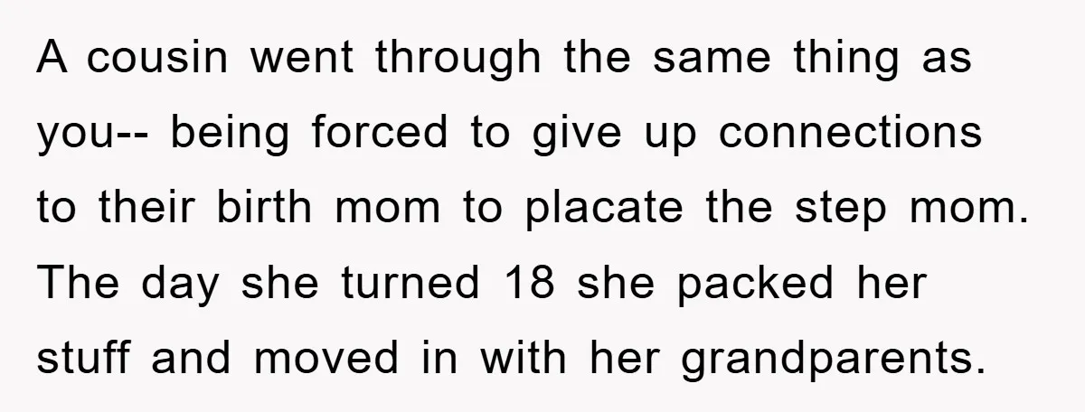 A cousin went through the same thing as you-- being forced to give up connections to their birth mom to placate the step mom. The day she turned 18 she...