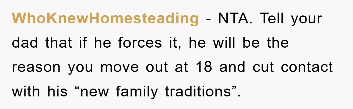 WhoKnewHomesteading - NTA. Tell your dad that if he forces it, he will be the reason you move out at 18 and cut contact with his “new family traditions”.