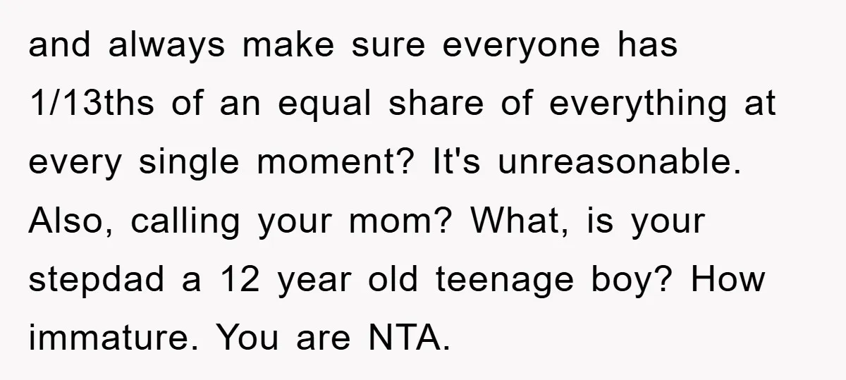 and always make sure everyone has 1/13ths of an equal share of everything at every single moment? It's unreasonable. Also, calling your mom? What, is your stepdad a 12 year...