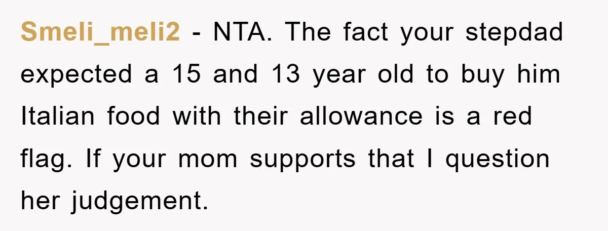 Smeli_meli2 − NTA. The fact your stepdad expected a 15 and 13 year old to buy him Italian food with their allowance is a red flag. If your mom supports...