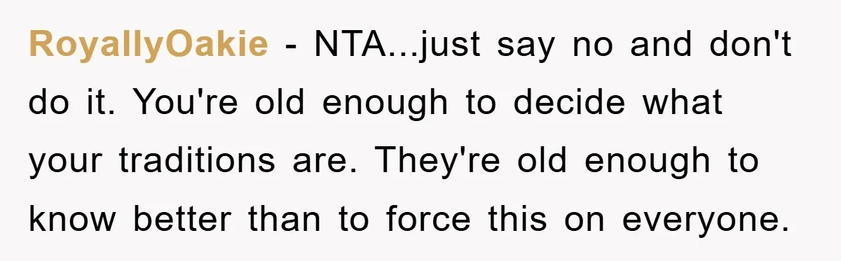 RoyallyOakie - NTA...just say no and don't do it. You're old enough to decide what your traditions are. They're old enough to know better than to force this on everyone.