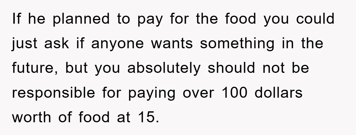 If he planned to pay for the food you could just ask if anyone wants something in the future, but you absolutely should not be responsible for paying over 100...