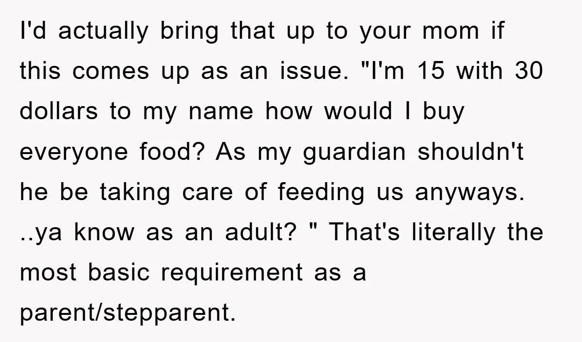 I'd actually bring that up to your mom if this comes up as an issue. "I'm 15 with 30 dollars to my name how would I buy everyone food? As...