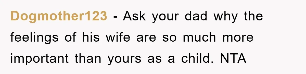 Dogmother123 - Ask your dad why the feelings of his wife are so much more important than yours as a child. NTA