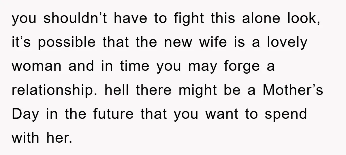 you shouldn’t have to fight this alone look, it’s possible that the new wife is a lovely woman and in time you may forge a relationship. hell there might be...