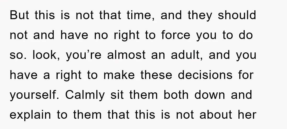 But this is not that time, and they should not and have no right to force you to do so. look, you’re almost an adult, and you have a right...