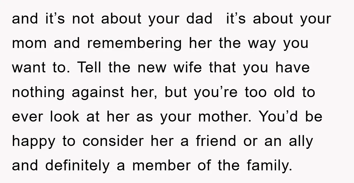 and it’s not about your dad it’s about your mom and remembering her the way you want to. Tell the new wife that you have nothing against her, but you’re...