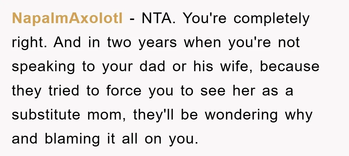 NapalmAxolotl - NTA. You're completely right. And in two years when you're not speaking to your dad or his wife, because they tried to force you to see her as...
